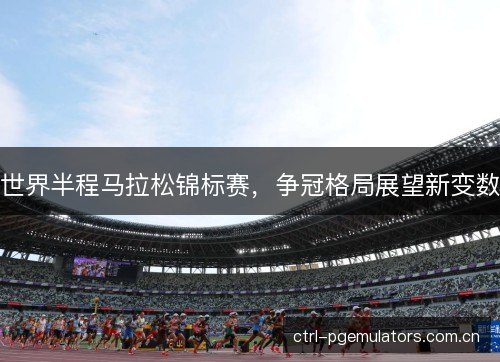 世界半程马拉松锦标赛，争冠格局展望新变数